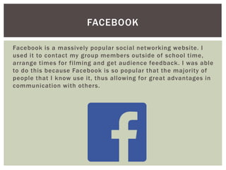 Facebook is a massively popular social networking website. I
used it to contact my group members outside of school time,
arrange times for filming and get audience feedback. I was able
to do this because Facebook is so popular that the majority of
people that I know use it, thus allowing for great advantages in
communication with others.
FACEBOOK
 