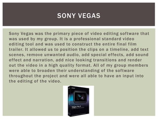 Sony Vegas was the primary piece of video editing software that
was used by my group. It is a professional standard video
editing tool and was used to construct the entire final film
trailer. It allowed us to position the clips on a timeline, add text
scenes, remove unwanted audio, add special effects, add sound
effect and narration, add nice looking transitions and render
out the video in a high quality format. All of my group members
were able to broaden their understanding of the software
throughout the project and were all able to have an input into
the editing of the video.
SONY VEGAS
 