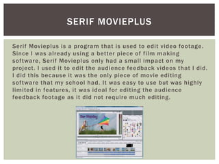 Serif Movieplus is a program that is used to edit video footage.
Since I was already using a better piece of film making
software, Serif Movieplus only had a small impact on my
project. I used it to edit the audience feedback videos that I did.
I did this because it was the only piece of movie editing
software that my school had. It was easy to use but was highly
limited in features, it was ideal for editing the audience
feedback footage as it did not require much editing.
SERIF MOVIEPLUS
 