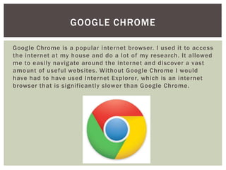 Google Chrome is a popular internet browser. I used it to access
the internet at my house and do a lot of my research. It allowed
me to easily navigate around the internet and discover a vast
amount of useful websites. Without Google Chrome I would
have had to have used Internet Explorer, which is an internet
browser that is significantly slower than Google Chrome.
GOOGLE CHROME
 