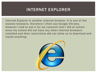Internet Explorer is another internet browser. It is one of the
slowest browsers, therefore I often use Google Chrome.
However I had to use it for my research that I did at school
since my school did not have any other internet browsers
installed and their restrictions did not allow us to download and
install anything.
INTERNET EXPLORER
 