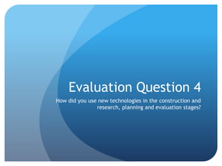 Evaluation Question 4
How did you use new technologies in the construction and
research, planning and evaluation stages?
 