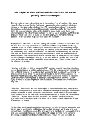 How did you use media technologies in the construction and research,
planning and evaluation stages?
The first media technology I used this year in the creation of my A2 media portfolio was a
piece of software named 'Adobe Photoshop'. I was already quite competent in photoshop
because of the magazine I created during my AS year at college, although I managed to
develop these skills further because I had created a piece of media for the 'indie' music
genre last year and was now taking on the electronic dance music genre. It was very
interesting seeing the different types of affects you have to use to create the EDM 'style' lots
of glowing filters were added to layers and the iconography was more of a challenge
because I had to use a few shaping tools to create my character.
Adobe Premier is the name of the video editing software I have used to create my final main
product. I had previously had experience with this media technology and so after having
used it for about half an hour had managed to remember the basic ways of editing footage
and most of the uses of tools. Through using this software again I have been able to develop
my video editing skills further such as when I had a problem with overlapping two clips and
then used the opacity filter on the overlying clip in its effects panel, this was very effective
when completed. One problem I had with the software was how overwhelming the library of
transitions were and how when I would try to find quite a simple transition such as a fade I
might be there for quite a while. It would be nice to have a search function when looking for
the effects and transitions.
I also had to develop my skills of using digital SLR cameras because I was now using them
to record video footage as well as capturing images. This did not present many issues and I
now confidently know how to use digital SLR cameras for both photography and filming. The
one difference I found is that you use a camera tripod a lot more for filming because you
constantly need to get steady shots that are otherwise unattainable. The tripods also allow
you to capture slow panning shots of a setting which are particularly effective if you are
trying to create an establishing shot in a small area and cannot easily capture an extreme
long shot.
I also used a new website this year in helping me to create an online survey for my market
research. 'Survey Monkey' is a web based company that through technological convergence
allow you to create an online survey and then distribute it either via email or with a link to
many different people and then collect and analyse the results all through the same website.
I found this to be very helpful and was a great success for me. One of the limitations
surrounding this though was the fact that with a free account you were only allowed to ask
10 questions per survey.
Similar to last year I have chose blogger to present my portfolio of work and again found it to
be very easy to use. It works well because it presents a nice clean way to view all of your
work with just a few different pages. This is the way I have distributed my coursework. I have
also once again used slideshare in conjunction with blogger any time I have wanted to
present a powerpoint or word document that otherwise I would not have been able to.
 
