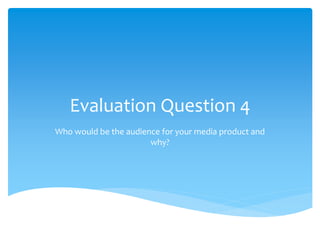 Evaluation Question 4
Who would be the audience for your media product and
why?
 