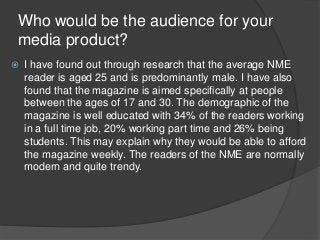 Who would be the audience for your
media product?
 I have found out through research that the average NME
reader is aged ...
