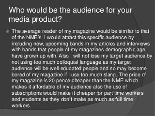 Who would be the audience for your
media product?
 The average reader of my magazine would be similar to that
of the NME’s. I would attract this specific audience by
including new, upcoming bands in my articles and interviews
with bands that people of my magazines demographic age
have grown up with. Also I will not lose my target audience by
not using too much colloquial language as my target
audience will be well educated people and so may become
bored of my magazine if I use too much slang. The price of
my magazine is 20 pence cheaper than the NME which
makes it affordable of my audience also the use of
subscriptions would make it cheaper for part time workers
and students as they don’t make as much as full time
workers.
 
