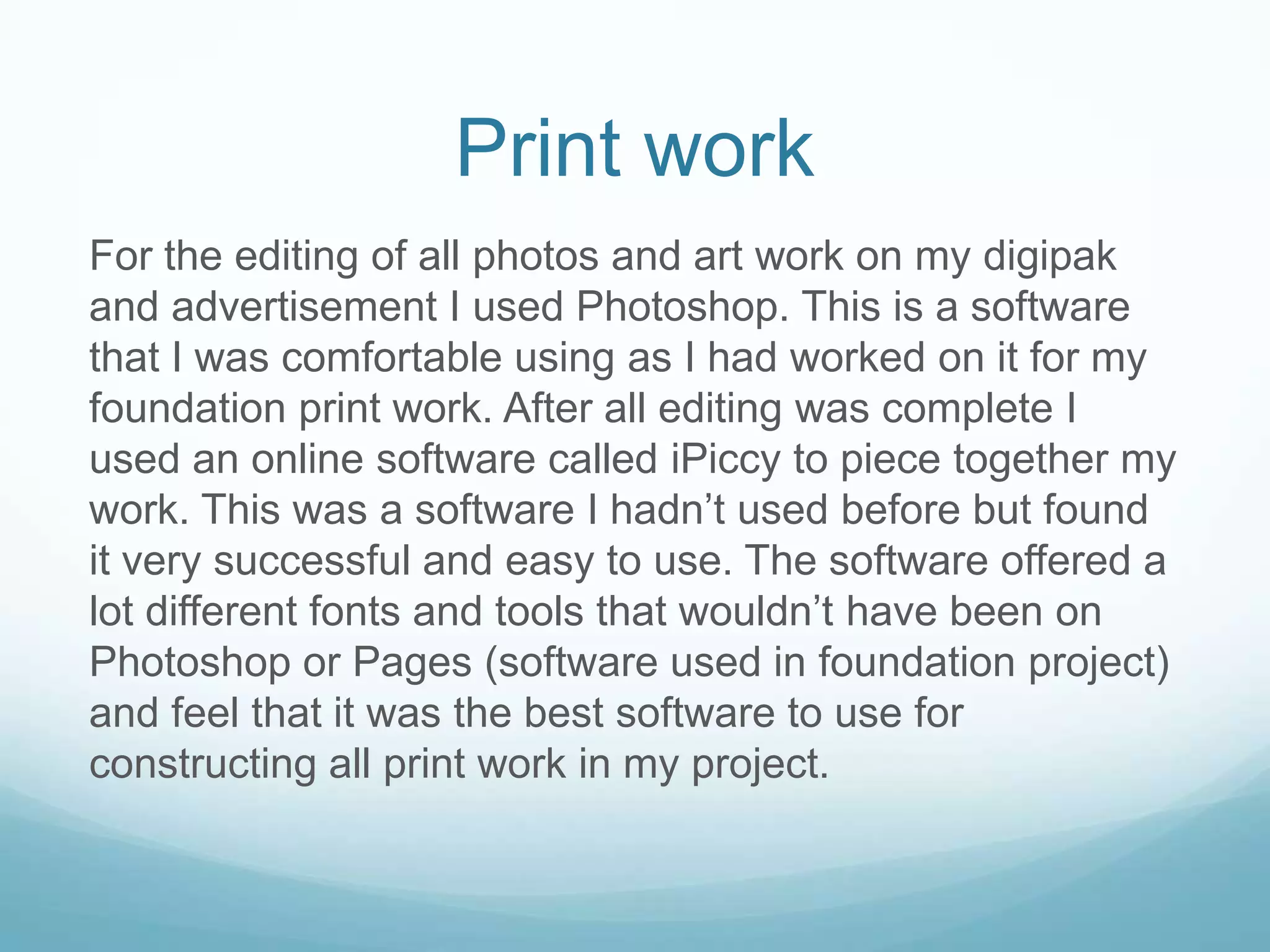 Print work
For the editing of all photos and art work on my digipak
and advertisement I used Photoshop. This is a software
that I was comfortable using as I had worked on it for my
foundation print work. After all editing was complete I
used an online software called iPiccy to piece together my
work. This was a software I hadn’t used before but found
it very successful and easy to use. The software offered a
lot different fonts and tools that wouldn’t have been on
Photoshop or Pages (software used in foundation project)
and feel that it was the best software to use for
constructing all print work in my project.
 