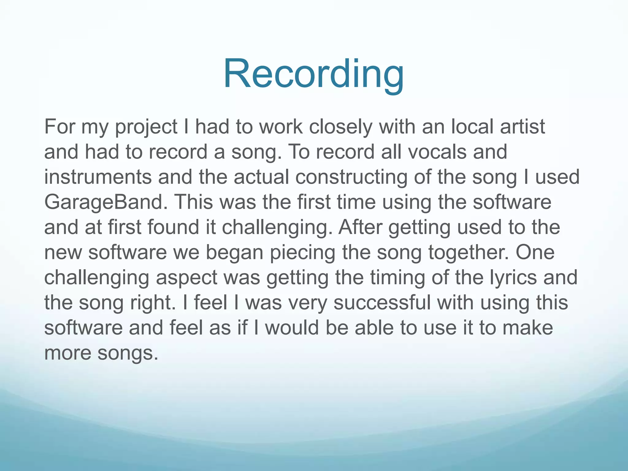 Recording
For my project I had to work closely with an local artist
and had to record a song. To record all vocals and
instruments and the actual constructing of the song I used
GarageBand. This was the first time using the software
and at first found it challenging. After getting used to the
new software we began piecing the song together. One
challenging aspect was getting the timing of the lyrics and
the song right. I feel I was very successful with using this
software and feel as if I would be able to use it to make
more songs.
 