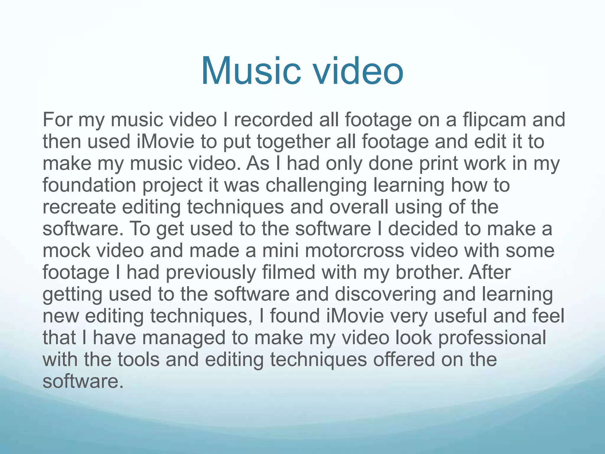 Music video
For my music video I recorded all footage on a flipcam and
then used iMovie to put together all footage and edit it to
make my music video. As I had only done print work in my
foundation project it was challenging learning how to
recreate editing techniques and overall using of the
software. To get used to the software I decided to make a
mock video and made a mini motorcross video with some
footage I had previously filmed with my brother. After
getting used to the software and discovering and learning
new editing techniques, I found iMovie very useful and feel
that I have managed to make my video look professional
with the tools and editing techniques offered on the
software.
 