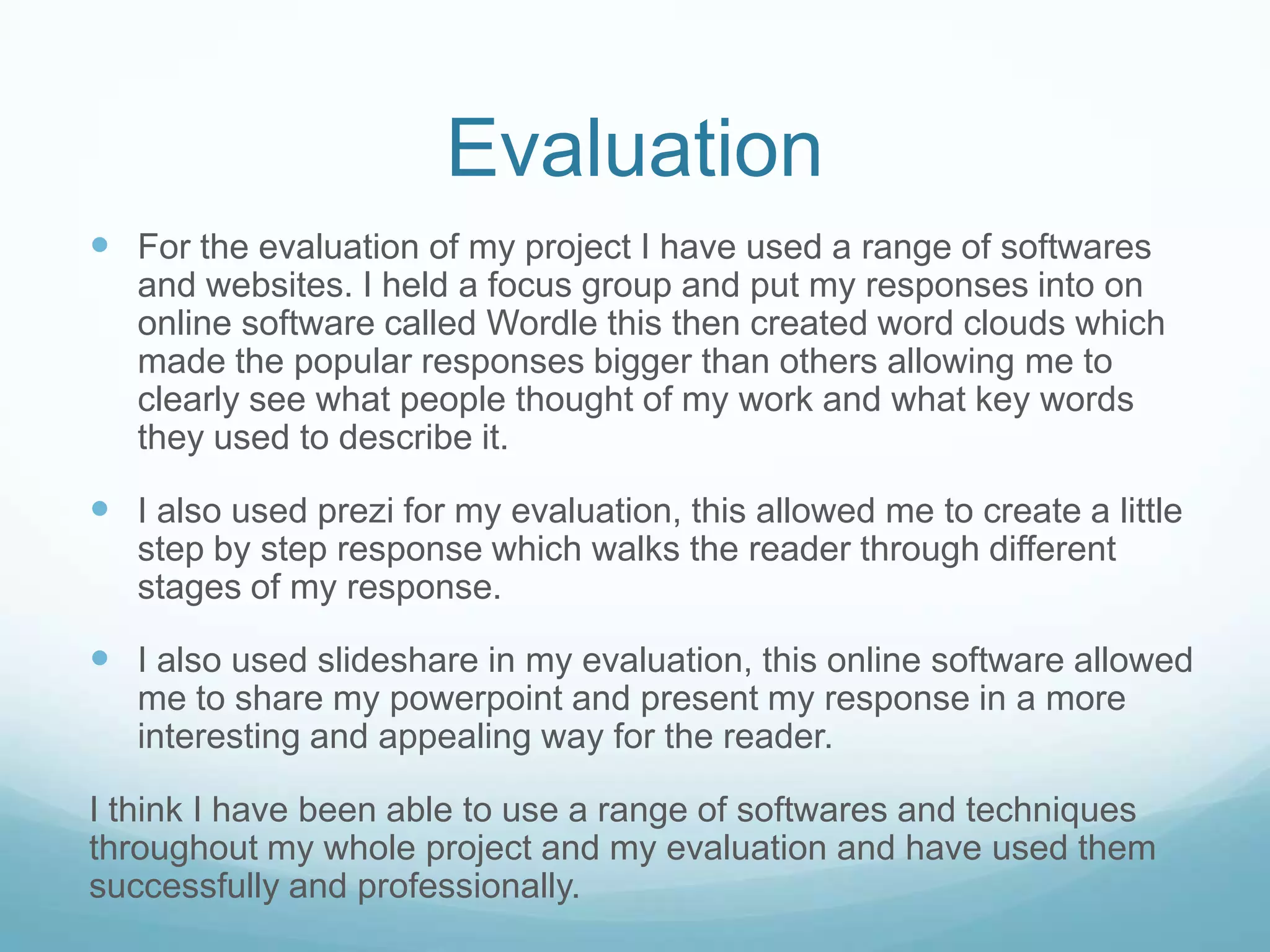 Evaluation
 For the evaluation of my project I have used a range of softwares
and websites. I held a focus group and put my responses into on
online software called Wordle this then created word clouds which
made the popular responses bigger than others allowing me to
clearly see what people thought of my work and what key words
they used to describe it.
 I also used prezi for my evaluation, this allowed me to create a little
step by step response which walks the reader through different
stages of my response.
 I also used slideshare in my evaluation, this online software allowed
me to share my powerpoint and present my response in a more
interesting and appealing way for the reader.
I think I have been able to use a range of softwares and techniques
throughout my whole project and my evaluation and have used them
successfully and professionally.
 