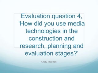 Evaluation question 4,
‘How did you use media
technologies in the
construction and
research, planning and
evaluation stages?’
Kirsty Moorlen
 