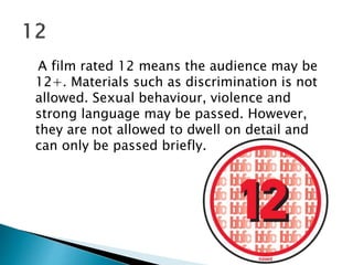 A film rated 12 means the audience may be 
12+. Materials such as discrimination is not 
allowed. Sexual behaviour, violence and 
strong language may be passed. However, 
they are not allowed to dwell on detail and 
can only be passed briefly. 
 