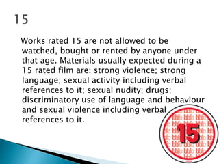 Works rated 15 are not allowed to be 
watched, bought or rented by anyone under 
that age. Materials usually expected during a 
15 rated film are: strong violence; strong 
language; sexual activity including verbal 
references to it; sexual nudity; drugs; 
discriminatory use of language and behaviour 
and sexual violence including verbal 
references to it. 
 