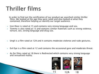 In order to find out the certification of our product we searched similar thriller 
films. We looked at the age they were rated and also looked at what they 
contained, therefore helping us identify our target audience. 
 Iron Door is rated at 15 and contains very strong language and sex. 
 Tommy is also rated at 15 and contains similar materials such as strong violence, 
torture, sex, strong language and drug use. 
 Ungli is a film rated at 12A and it contains moderate violence and rude gestures. 
 Evil Eye is a film rated at 12 and contains the occasional gore and moderate threat. 
 As for films rated at 18 there is Redirected which contains very strong language 
and sexualised nudity. 
15 12A 18 
 