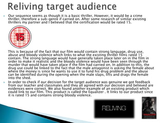 Our sequence seems as though it is a basic thriller. However, it would be a crime 
thriller, therefore a sub-genre if carried on. After some research of similar existing 
thrillers my partner and I believed that the certification would be rated 15. 
This is because of the fact that our film would contain strong language, drug use, 
abuse and bloody violence which links to what the existing thriller films rated 15 
contain. The strong language would have generally taken place later on in the film in 
order to make it realistic and the bloody violence would have been seen through the 
murder that would have taken place if the film had carried on. In addition to this, the 
drug use could be linked to the fact that the male antagonist is asking the female about 
where the money is since he wants to use it to fund his drug problem and the abuse 
can be identified during the opening when the male slaps, lifts and drags the female 
into the shed. 
 In order to check if our decision for the target audience was genuine we got feedback 
from our teacher and classmates and they all agreed with our decision and believed are 
evidences were correct. We also found another example of an existing product which 
could link to our film. This product is called the Equalizer . It links to our product since 
it is rated 15 and contains strong bloody violence. 
 