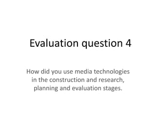 Evaluation question 4
How did you use media technologies
in the construction and research,
planning and evaluation stages.
 