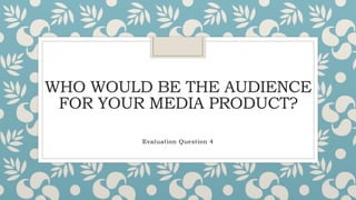 WHO WOULD BE THE AUDIENCE
FOR YOUR MEDIA PRODUCT?
Evaluation Question 4
 