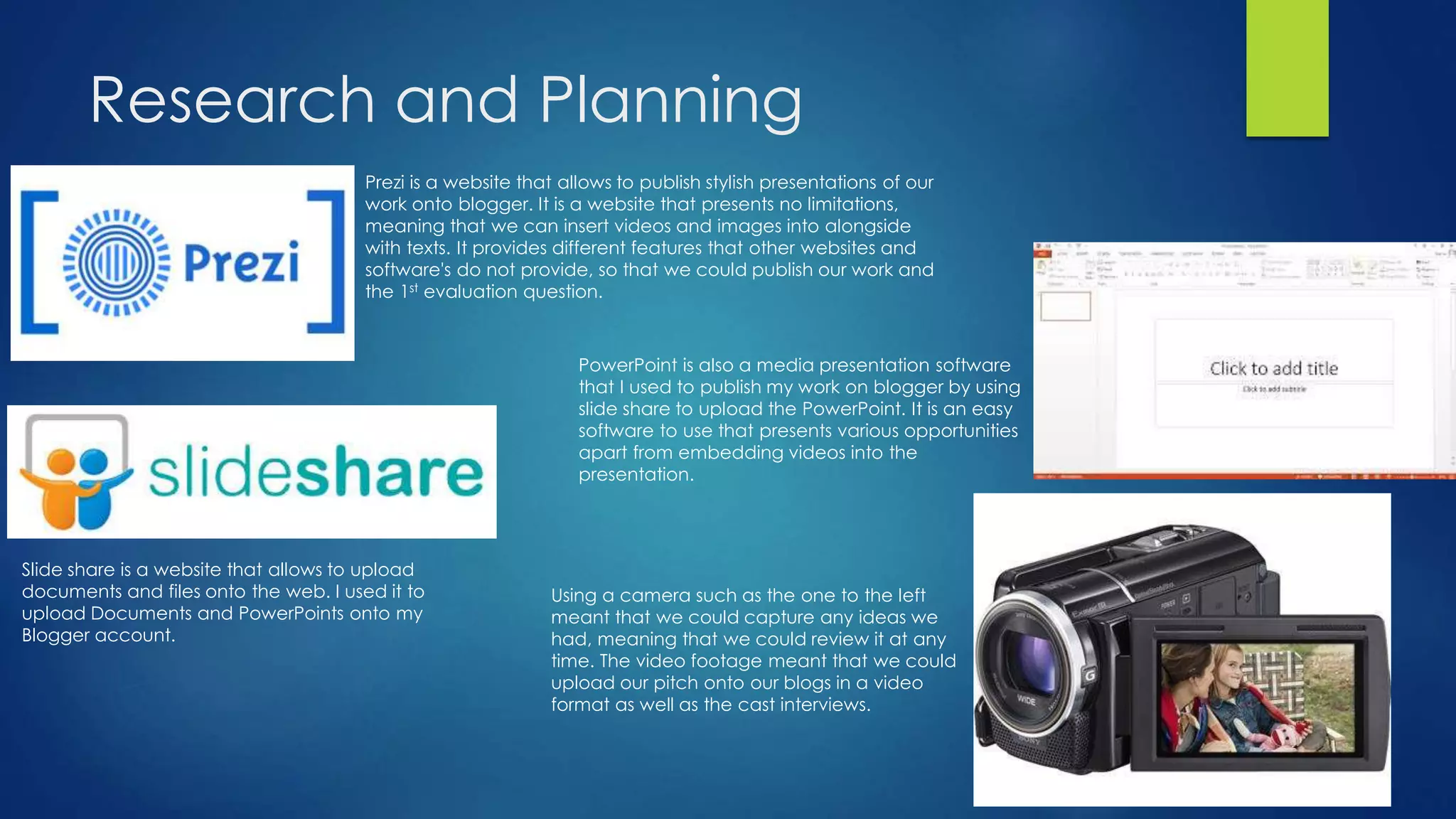 Research and Planning
Prezi is a website that allows to publish stylish presentations of our
work onto blogger. It is a website that presents no limitations,
meaning that we can insert videos and images into alongside
with texts. It provides different features that other websites and
software's do not provide, so that we could publish our work and
the 1st evaluation question.
PowerPoint is also a media presentation software
that I used to publish my work on blogger by using
slide share to upload the PowerPoint. It is an easy
software to use that presents various opportunities
apart from embedding videos into the
presentation.
Slide share is a website that allows to upload
documents and files onto the web. I used it to
upload Documents and PowerPoints onto my
Blogger account.
Using a camera such as the one to the left
meant that we could capture any ideas we
had, meaning that we could review it at any
time. The video footage meant that we could
upload our pitch onto our blogs in a video
format as well as the cast interviews.
 