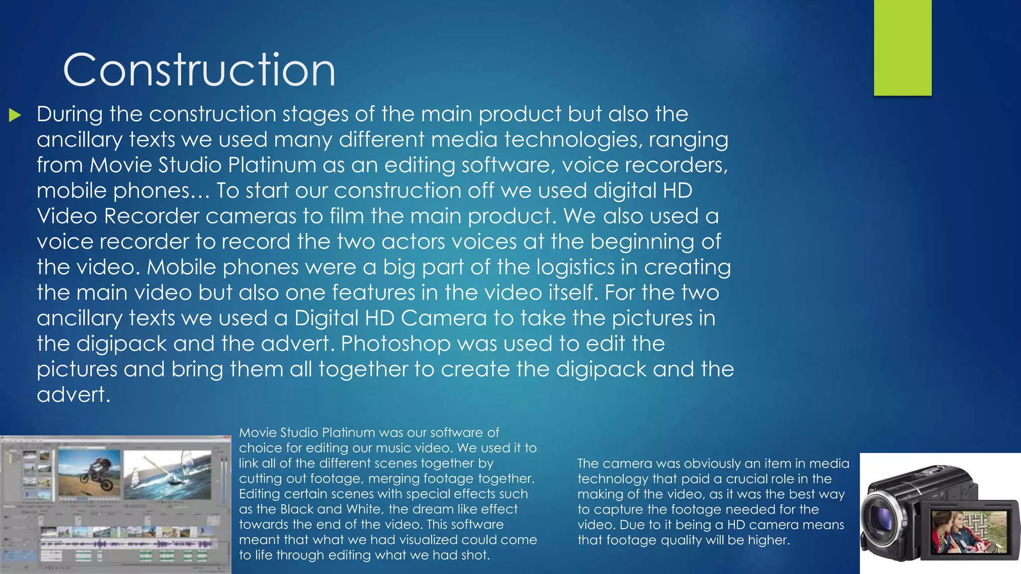 Construction
 During the construction stages of the main product but also the
ancillary texts we used many different media technologies, ranging
from Movie Studio Platinum as an editing software, voice recorders,
mobile phones… To start our construction off we used digital HD
Video Recorder cameras to film the main product. We also used a
voice recorder to record the two actors voices at the beginning of
the video. Mobile phones were a big part of the logistics in creating
the main video but also one features in the video itself. For the two
ancillary texts we used a Digital HD Camera to take the pictures in
the digipack and the advert. Photoshop was used to edit the
pictures and bring them all together to create the digipack and the
advert.
The camera was obviously an item in media
technology that paid a crucial role in the
making of the video, as it was the best way
to capture the footage needed for the
video. Due to it being a HD camera means
that footage quality will be higher.
Movie Studio Platinum was our software of
choice for editing our music video. We used it to
link all of the different scenes together by
cutting out footage, merging footage together.
Editing certain scenes with special effects such
as the Black and White, the dream like effect
towards the end of the video. This software
meant that what we had visualized could come
to life through editing what we had shot.
 