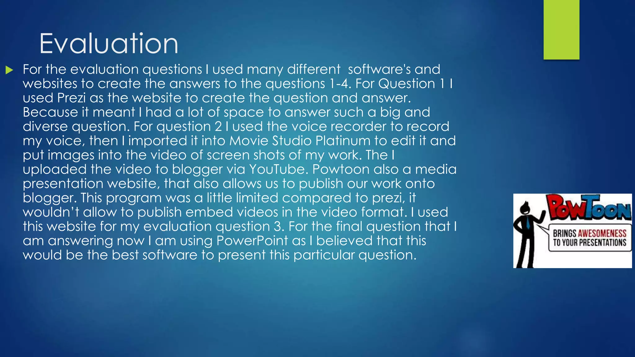 Evaluation
 For the evaluation questions I used many different software's and
websites to create the answers to the questions 1-4. For Question 1 I
used Prezi as the website to create the question and answer.
Because it meant I had a lot of space to answer such a big and
diverse question. For question 2 I used the voice recorder to record
my voice, then I imported it into Movie Studio Platinum to edit it and
put images into the video of screen shots of my work. The I
uploaded the video to blogger via YouTube. Powtoon also a media
presentation website, that also allows us to publish our work onto
blogger. This program was a little limited compared to prezi, it
wouldn’t allow to publish embed videos in the video format. I used
this website for my evaluation question 3. For the final question that I
am answering now I am using PowerPoint as I believed that this
would be the best software to present this particular question.
 