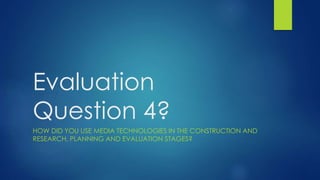 Evaluation
Question 4?
HOW DID YOU USE MEDIA TECHNOLOGIES IN THE CONSTRUCTION AND
RESEARCH, PLANNING AND EVALUATION STAGES?
 