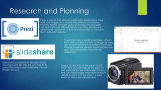 Research and Planning
Prezi is a website that allows to publish stylish presentations of our
work onto blogger. It is a website that presents no limitations,
meaning that we can insert videos and images into alongside
with texts. It provides different features that other websites and
software's do not provide, so that we could publish our work and
the 1st evaluation question.
PowerPoint is also a media presentation software
that I used to publish my work on blogger by using
slide share to upload the PowerPoint. It is an easy
software to use that presents various opportunities
apart from embedding videos into the
presentation.
Slide share is a website that allows to upload
documents and files onto the web. I used it to
upload Documents and PowerPoints onto my
Blogger account.
Using a camera such as the one to the left
meant that we could capture any ideas we
had, meaning that we could review it at any
time. The video footage meant that we could
upload our pitch onto our blogs in a video
format as well as the cast interviews.
 