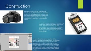 Construction
We used a canon 700D to take all of the
pictures, for the digipack and the magazine
advert. This 18-megapixel camera can take
very high quality pictures, which meant the
standard of picture quality was very high
compared to if taken with a lower quality
camera.
We used Photoshop for the creation of the
digipack and the magazine advert. This software
allows for the editing of images. Such as the
application of merging images together and
changing the colour contrasts so that pictures fit
together. But also a more obvious change is the
Black and White effect. This software means that
we can change aspects of a picture to make it
look better.
We used the voice recorder at the beginning
of the music video for recording both actors
voices. The voice recorder is the best
technological item available for this job, as it
will be able to pick up a higher quality of
recording over a camera or any other piece
of technology.
 