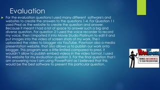 Evaluation
 For the evaluation questions I used many different software's and
websites to create the answers to the questions 1-4. For Question 1 I
used Prezi as the website to create the question and answer.
Because it meant I had a lot of space to answer such a big and
diverse question. For question 2 I used the voice recorder to record
my voice, then I imported it into Movie Studio Platinum to edit it and
put images into the video of screen shots of my work. The I
uploaded the video to blogger via YouTube. Powtoon also a media
presentation website, that also allows us to publish our work onto
blogger. This program was a little limited compared to prezi, it
wouldn’t allow to publish embed videos in the video format. I used
this website for my evaluation question 3. For the final question that I
am answering now I am using PowerPoint as I believed that this
would be the best software to present this particular question.
 