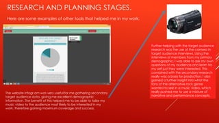 RESEARCH AND PLANNING STAGES.
Here are some examples of other tools that helped me in my work.
The website infogr.am was very useful for me gathering secondary
target audience data, giving me excellent demographic
information. The benefit of this helped me to be able to tailor my
music video to the audience most likely to be interested in my
work, therefore gaining maximum coverage and success.
Further helping with the target audience
research was the use of the camera in
target audience interviews. Using the
interviews of members from my primary
demographic, I was able to ask my own
questions of my audience and learn fro
my self just they were interested. This
combined with the secondary research
really was a basis for production. I also
gained a further insight into what the
fans of the alternative rock genre
wanted to see in a music video, which
really pushed me to use a mixture of
narrative and performance concepts.
 