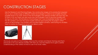 CONSTRUCTION STAGES
Like the Research and Planning Stages, the construction stages of my production required
me to use a whole range of different media technologies in order to accomplish the best
possible result in my work. Some of the technologies I was already familiar with from the use
of them in AS, but there was also some new technologies I had to become familiar with
during my A2 work. The first piece of technology that I was immediately familiar with was
the HD camera, as it was the same model used last year during the AS project. Other
pieces of technology I was familiar with included digital cameras, used during my ancillary
tasks to create my magazine advert and album cover.
Obviously one piece of technology used was the camera and tripod. Having used them
previously in AS I was already familiar with their use, and this helped me to gain a better
understanding of the variety of shots to use in my music video.
 