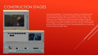 CONSTRUCTION STAGES
Movie studio platinum 12 was used as a tool for my editing process
and also during videos made in my target audience work. I had
used it before during the AS course but for my music video, it was
used at a much higher level. During the editing stages I explored
new effects for my video including changes in opacity levels as seen
in the image on the left, and filters which can be seen in the bottom
picture. These tools helped to add a professional look in my work and
create the best possible video.
 