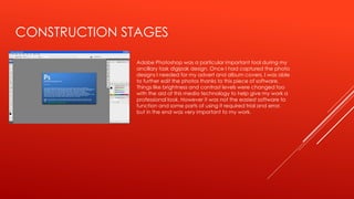 CONSTRUCTION STAGES
Adobe Photoshop was a particular important tool during my
ancillary task digipak design. Once I had captured the photo
designs I needed for my advert and album covers, I was able
to further edit the photos thanks to this piece of software.
Things like brightness and contrast levels were changed too
with the aid of this media technology to help give my work a
professional look. However it was not the easiest software to
function and some parts of using it required trial and error,
but in the end was very important to my work.
 