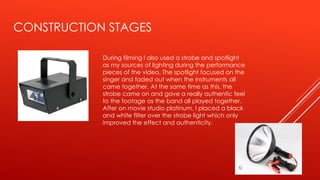 CONSTRUCTION STAGES
During filming I also used a strobe and spotlight
as my sources of lighting during the performance
pieces of the video. The spotlight focused on the
singer and faded out when the instruments all
came together. At the same time as this, the
strobe came on and gave a really authentic feel
to the footage as the band all played together.
After on movie studio platinum, I placed a black
and white filter over the strobe light which only
improved the effect and authenticity.
 