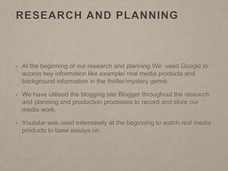 RESEARCH AND PLANNING
• At the beginning of our research and planning We used Google to
access key information like example/ real media products and
background information in the thriller/mystery genre.
• We have utilised the blogging site Blogger throughout the research
and planning and production processes to record and store our
media work.
• Youtube was used extensively at the beginning to watch real media
products to base essays on.
 