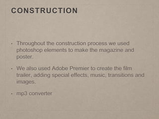 CONSTRUCTION
• Throughout the construction process we used
photoshop elements to make the magazine and
poster.
• We also used Adobe Premier to create the film
trailer, adding special effects, music, transitions and
images.
• mp3 converter
 