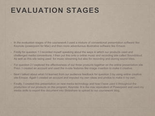 EVALUATION STAGES
• In the evaluation stages of the coursework I used a mixture of conventional presentation software like
Keynote (powerpoint for Mac) and then more adventurous illustrative software like Emaze.
• Firstly for question 1 I recorded myself speaking about the ways in which our products used and
challenged media conventions. I then put this onto a online music and recording site called Soundcloud.
As well as this site being used for music streaming but also for recording and storing sound bites.
• For question 2 I explored the effectiveness of our three products together on the online presentation site
Prezi. I created an account and used the in-site features like image insertion to make it creative.
• Next I talked about what I’d learned from our audience feedback for question 3 by using online creative
site Emaze. Again I created an account and imputed my own ideas and photos to make it my own.
• Finally, I created this presentation on new media technology and how I have used it throughout the
production of our products on this program, Keynote. It is the mac equivalent of Powerpoint and used my
media skills to export this document into Slideshare to upload to our coursework blog.
 