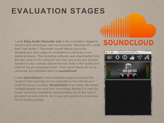 EVALUATION STAGES
• I used Easy Audio Recorder Lite in the evaluation stages to
record voice recordings onto my computer. Reading off a script
that I had written I Recorded myself talking about the
development and usage of conventions in all three of our
media products. The recording software was downloaded form
the app store to my computer and was very easy and straight
forward to use. I simply clicked the red circle in the middle and
read off my pre-prepared script. I then saved these fils to my
computer and uploaded them to soundcloud.
• I used Soundcloud in the evaluation stages to upload the
content I had recorded on my computer to the internet so it
could be put on our blog. Soundcloud is an online site where
multiple people can view your recordings. Mostly it is used for
music recording, marketing and promotion but in this case it
provided an easy site for me to use and upload my evaluation
of out media package.
 