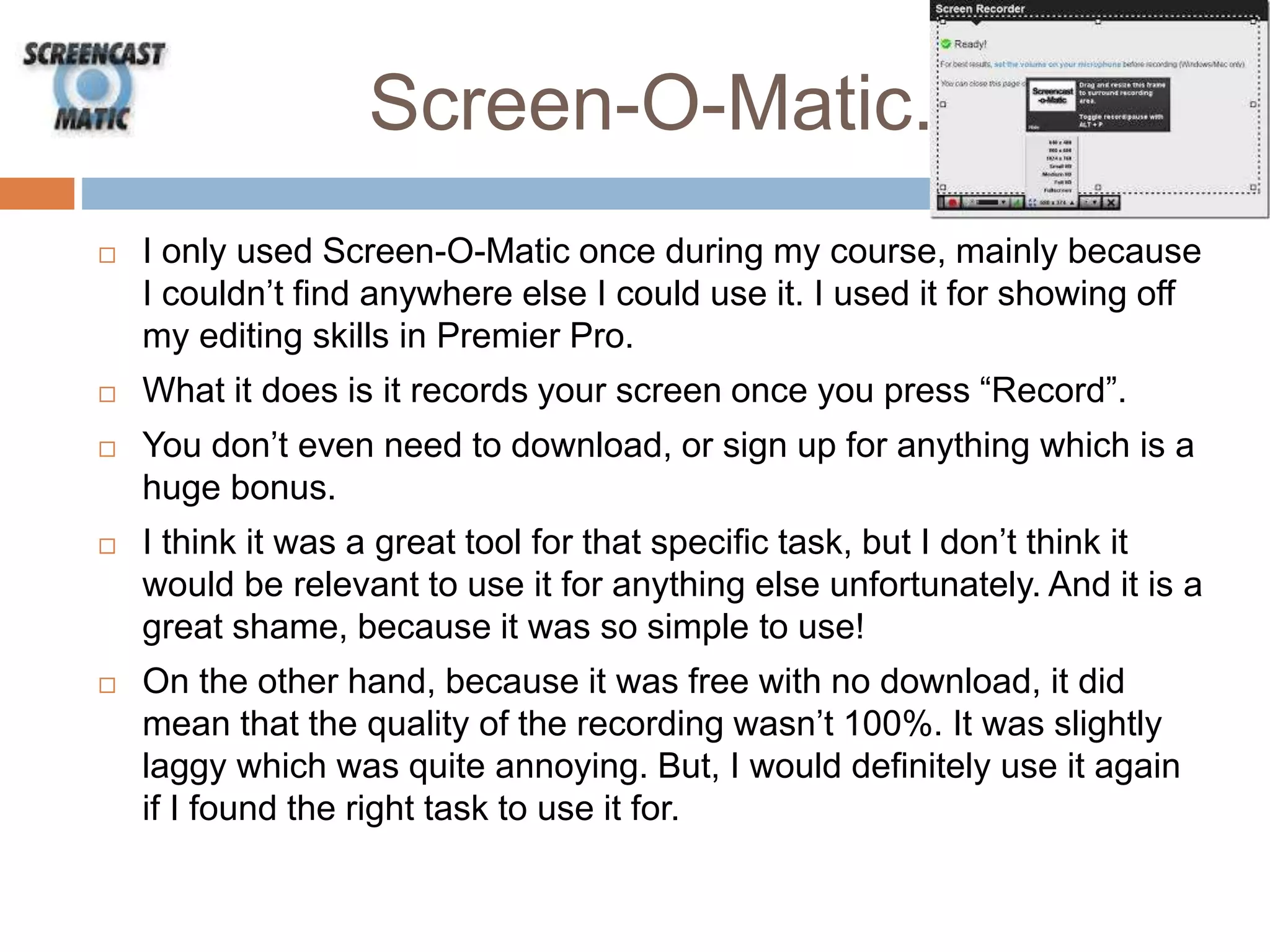 Screen-O-Matic.
 I only used Screen-O-Matic once during my course, mainly because
I couldn’t find anywhere else I could use it. I used it for showing off
my editing skills in Premier Pro.
 What it does is it records your screen once you press “Record”.
 You don’t even need to download, or sign up for anything which is a
huge bonus.
 I think it was a great tool for that specific task, but I don’t think it
would be relevant to use it for anything else unfortunately. And it is a
great shame, because it was so simple to use!
 On the other hand, because it was free with no download, it did
mean that the quality of the recording wasn’t 100%. It was slightly
laggy which was quite annoying. But, I would definitely use it again
if I found the right task to use it for.
 