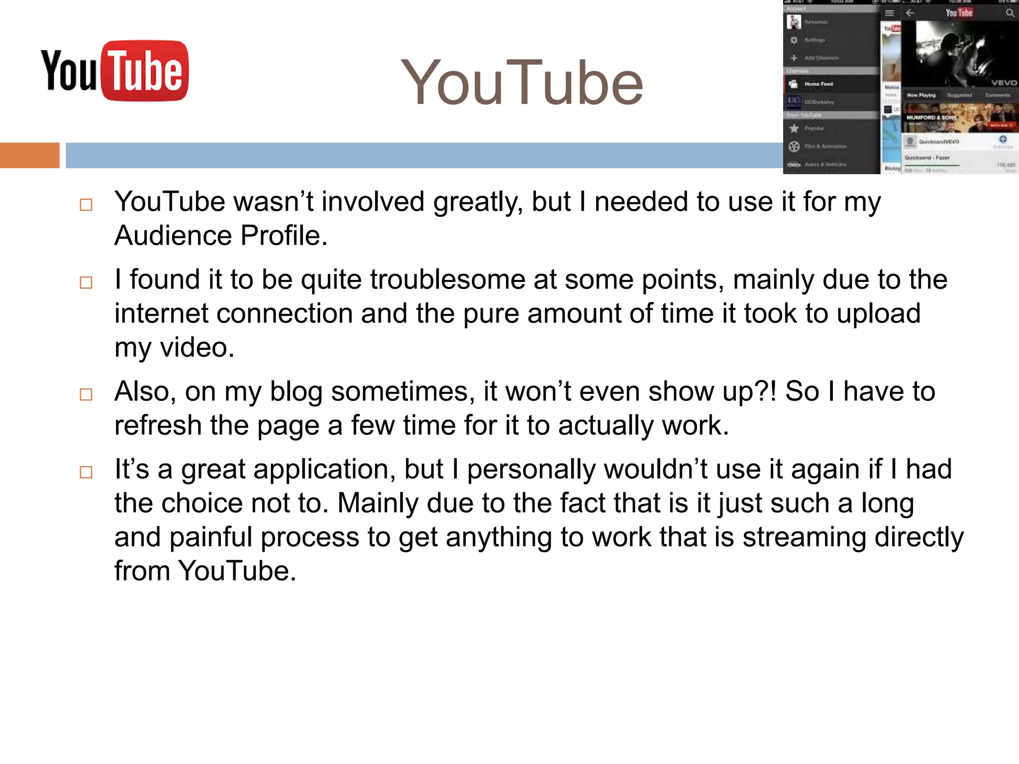 YouTube
 YouTube wasn’t involved greatly, but I needed to use it for my
Audience Profile.
 I found it to be quite troublesome at some points, mainly due to the
internet connection and the pure amount of time it took to upload
my video.
 Also, on my blog sometimes, it won’t even show up?! So I have to
refresh the page a few time for it to actually work.
 It’s a great application, but I personally wouldn’t use it again if I had
the choice not to. Mainly due to the fact that is it just such a long
and painful process to get anything to work that is streaming directly
from YouTube.
 