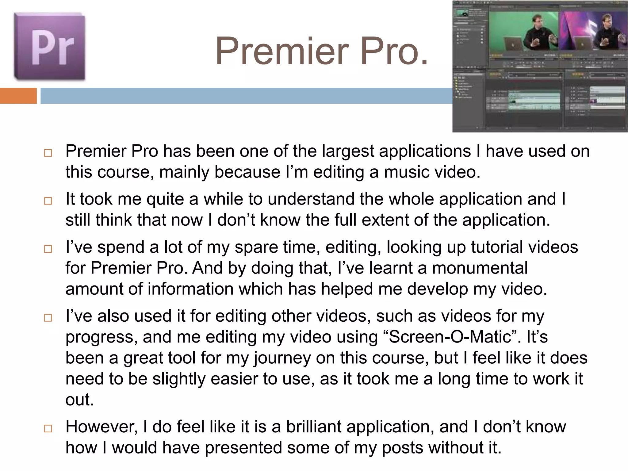 Premier Pro.
 Premier Pro has been one of the largest applications I have used on
this course, mainly because I’m editing a music video.
 It took me quite a while to understand the whole application and I
still think that now I don’t know the full extent of the application.
 I’ve spend a lot of my spare time, editing, looking up tutorial videos
for Premier Pro. And by doing that, I’ve learnt a monumental
amount of information which has helped me develop my video.
 I’ve also used it for editing other videos, such as videos for my
progress, and me editing my video using “Screen-O-Matic”. It’s
been a great tool for my journey on this course, but I feel like it does
need to be slightly easier to use, as it took me a long time to work it
out.
 However, I do feel like it is a brilliant application, and I don’t know
how I would have presented some of my posts without it.
 