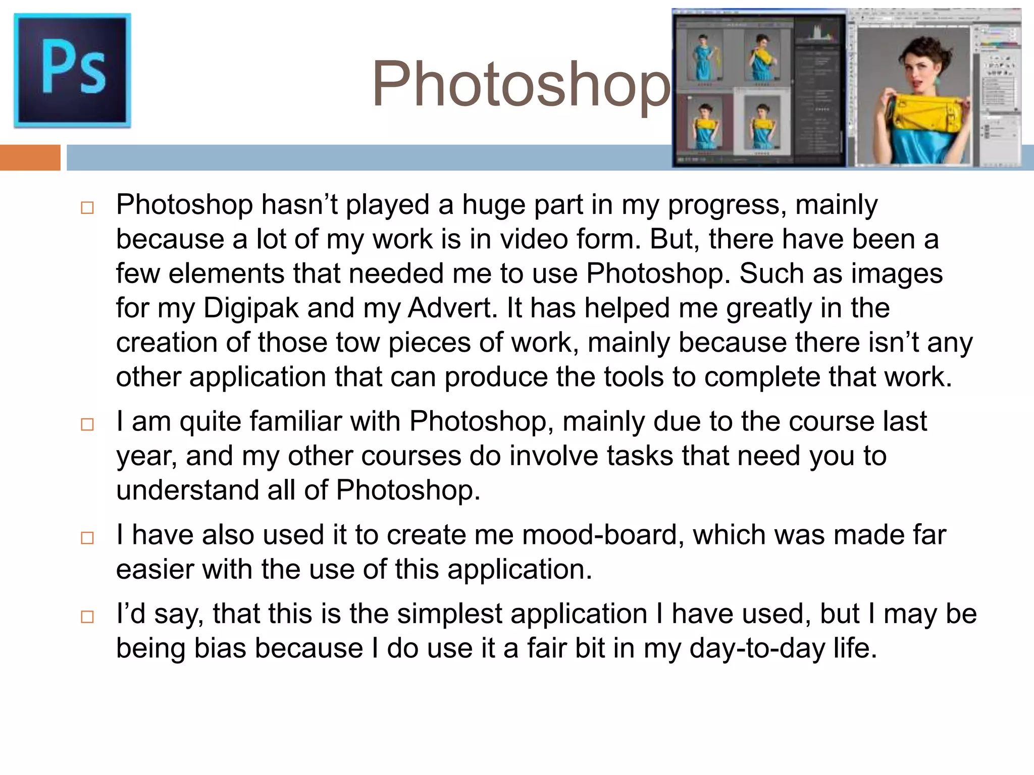 Photoshop.
 Photoshop hasn’t played a huge part in my progress, mainly
because a lot of my work is in video form. But, there have been a
few elements that needed me to use Photoshop. Such as images
for my Digipak and my Advert. It has helped me greatly in the
creation of those tow pieces of work, mainly because there isn’t any
other application that can produce the tools to complete that work.
 I am quite familiar with Photoshop, mainly due to the course last
year, and my other courses do involve tasks that need you to
understand all of Photoshop.
 I have also used it to create me mood-board, which was made far
easier with the use of this application.
 I’d say, that this is the simplest application I have used, but I may be
being bias because I do use it a fair bit in my day-to-day life.
 