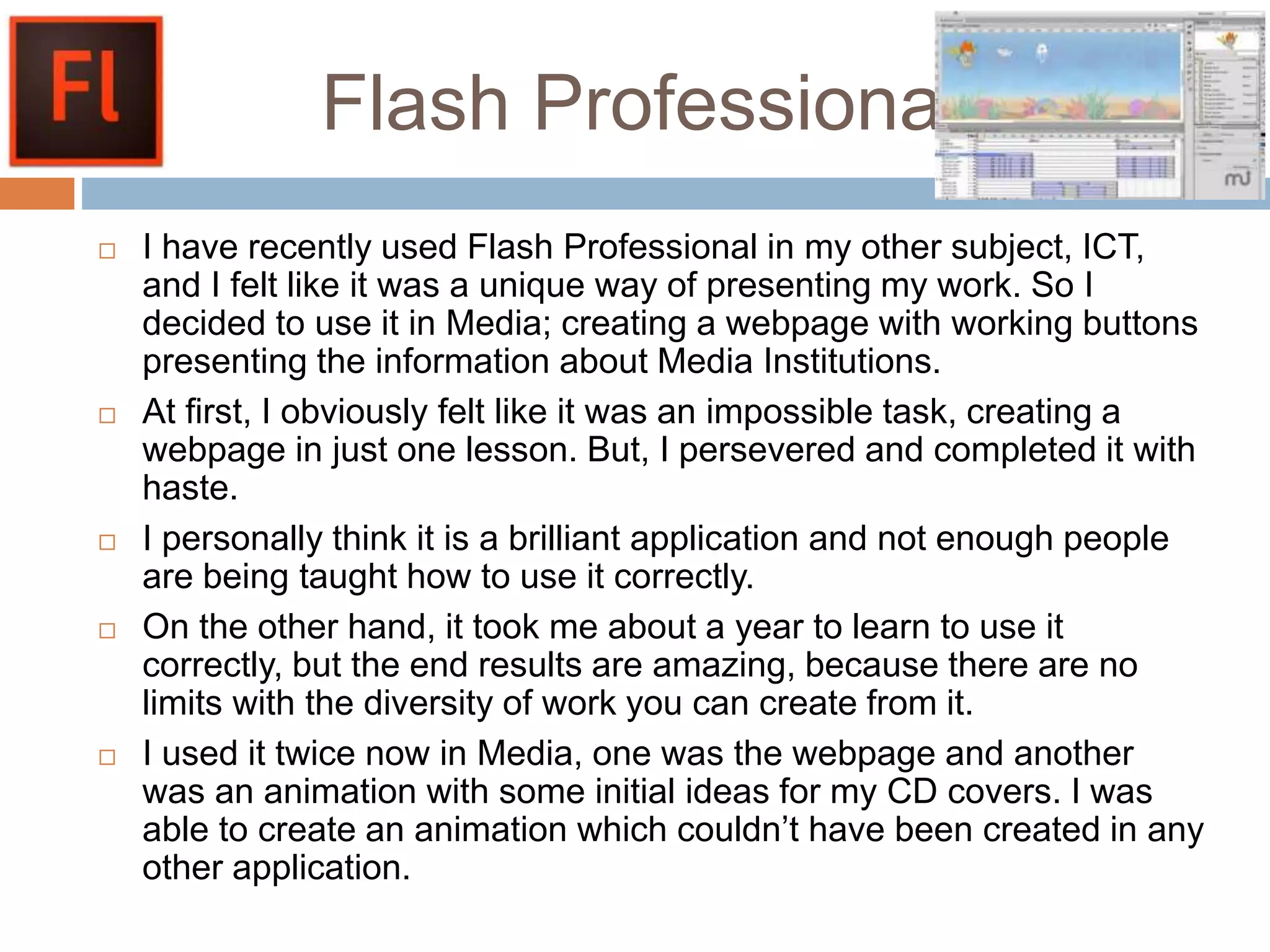 Flash Professional.
 I have recently used Flash Professional in my other subject, ICT,
and I felt like it was a unique way of presenting my work. So I
decided to use it in Media; creating a webpage with working buttons
presenting the information about Media Institutions.
 At first, I obviously felt like it was an impossible task, creating a
webpage in just one lesson. But, I persevered and completed it with
haste.
 I personally think it is a brilliant application and not enough people
are being taught how to use it correctly.
 On the other hand, it took me about a year to learn to use it
correctly, but the end results are amazing, because there are no
limits with the diversity of work you can create from it.
 I used it twice now in Media, one was the webpage and another
was an animation with some initial ideas for my CD covers. I was
able to create an animation which couldn’t have been created in any
other application.
 