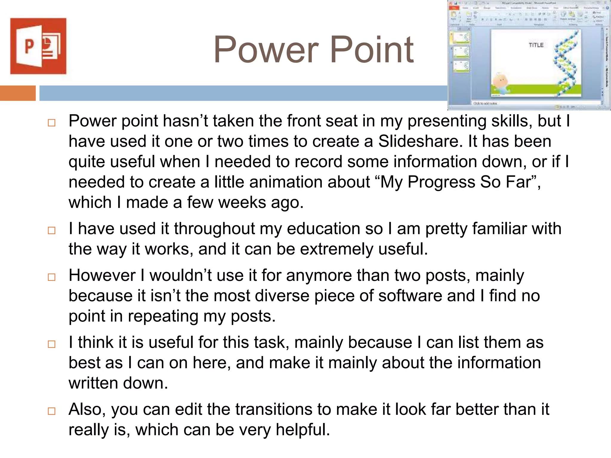 Power Point
 Power point hasn’t taken the front seat in my presenting skills, but I
have used it one or two times to create a Slideshare. It has been
quite useful when I needed to record some information down, or if I
needed to create a little animation about “My Progress So Far”,
which I made a few weeks ago.
 I have used it throughout my education so I am pretty familiar with
the way it works, and it can be extremely useful.
 However I wouldn’t use it for anymore than two posts, mainly
because it isn’t the most diverse piece of software and I find no
point in repeating my posts.
 I think it is useful for this task, mainly because I can list them as
best as I can on here, and make it mainly about the information
written down.
 Also, you can edit the transitions to make it look far better than it
really is, which can be very helpful.
 