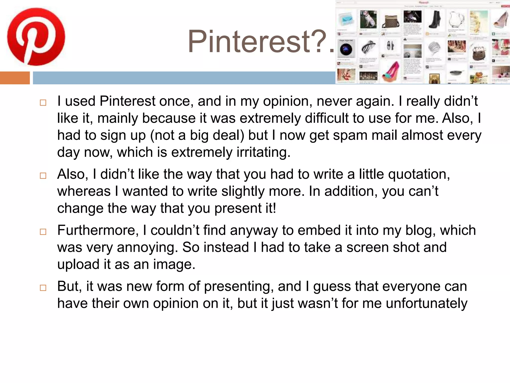 Pinterest?.
 I used Pinterest once, and in my opinion, never again. I really didn’t
like it, mainly because it was extremely difficult to use for me. Also, I
had to sign up (not a big deal) but I now get spam mail almost every
day now, which is extremely irritating.
 Also, I didn’t like the way that you had to write a little quotation,
whereas I wanted to write slightly more. In addition, you can’t
change the way that you present it!
 Furthermore, I couldn’t find anyway to embed it into my blog, which
was very annoying. So instead I had to take a screen shot and
upload it as an image.
 But, it was new form of presenting, and I guess that everyone can
have their own opinion on it, but it just wasn’t for me unfortunately
 