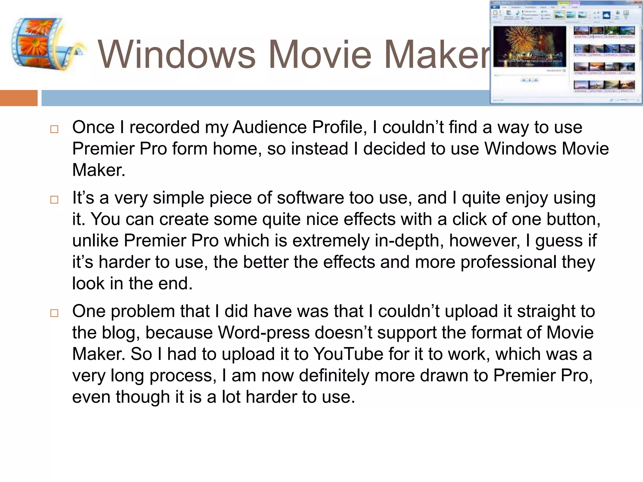 Windows Movie Maker.
 Once I recorded my Audience Profile, I couldn’t find a way to use
Premier Pro form home, so instead I decided to use Windows Movie
Maker.
 It’s a very simple piece of software too use, and I quite enjoy using
it. You can create some quite nice effects with a click of one button,
unlike Premier Pro which is extremely in-depth, however, I guess if
it’s harder to use, the better the effects and more professional they
look in the end.
 One problem that I did have was that I couldn’t upload it straight to
the blog, because Word-press doesn’t support the format of Movie
Maker. So I had to upload it to YouTube for it to work, which was a
very long process, I am now definitely more drawn to Premier Pro,
even though it is a lot harder to use.
 