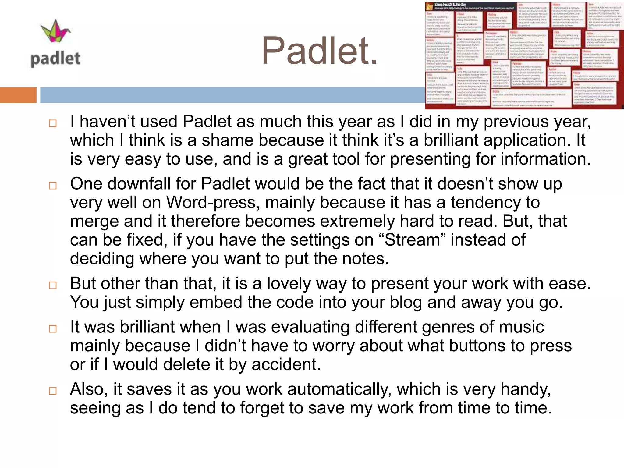 Padlet.
 I haven’t used Padlet as much this year as I did in my previous year,
which I think is a shame because it think it’s a brilliant application. It
is very easy to use, and is a great tool for presenting for information.
 One downfall for Padlet would be the fact that it doesn’t show up
very well on Word-press, mainly because it has a tendency to
merge and it therefore becomes extremely hard to read. But, that
can be fixed, if you have the settings on “Stream” instead of
deciding where you want to put the notes.
 But other than that, it is a lovely way to present your work with ease.
You just simply embed the code into your blog and away you go.
 It was brilliant when I was evaluating different genres of music
mainly because I didn’t have to worry about what buttons to press
or if I would delete it by accident.
 Also, it saves it as you work automatically, which is very handy,
seeing as I do tend to forget to save my work from time to time.
 