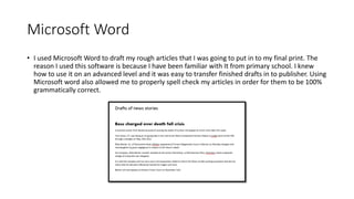 Microsoft Word
• I used Microsoft Word to draft my rough articles that I was going to put in to my final print. The
reason I used this software is because I have been familiar with It from primary school. I knew
how to use it on an advanced level and it was easy to transfer finished drafts in to publisher. Using
Microsoft word also allowed me to properly spell check my articles in order for them to be 100%
grammatically correct.
 