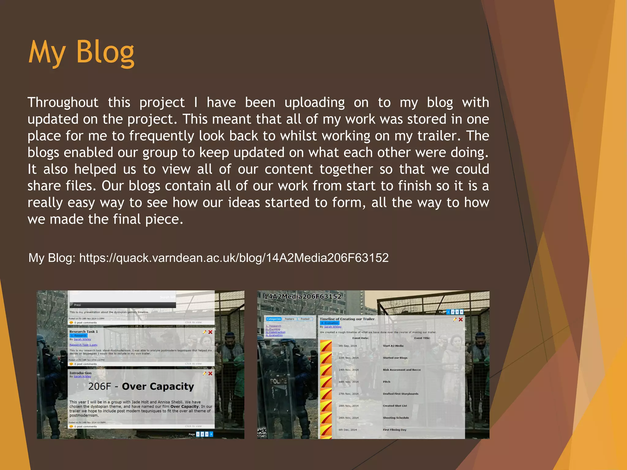 My Blog
Throughout this project I have been uploading on to my blog with
updated on the project. This meant that all of my work was stored in one
place for me to frequently look back to whilst working on my trailer. The
blogs enabled our group to keep updated on what each other were doing.
It also helped us to view all of our content together so that we could
share files. Our blogs contain all of our work from start to finish so it is a
really easy way to see how our ideas started to form, all the way to how
we made the final piece.
My Blog: https://quack.varndean.ac.uk/blog/14A2Media206F63152
 