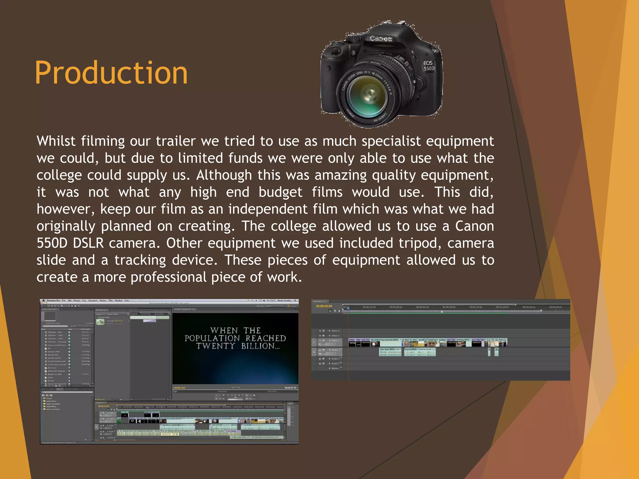 Production
Whilst filming our trailer we tried to use as much specialist equipment
we could, but due to limited funds we were only able to use what the
college could supply us. Although this was amazing quality equipment,
it was not what any high end budget films would use. This did,
however, keep our film as an independent film which was what we had
originally planned on creating. The college allowed us to use a Canon
550D DSLR camera. Other equipment we used included tripod, camera
slide and a tracking device. These pieces of equipment allowed us to
create a more professional piece of work.
 