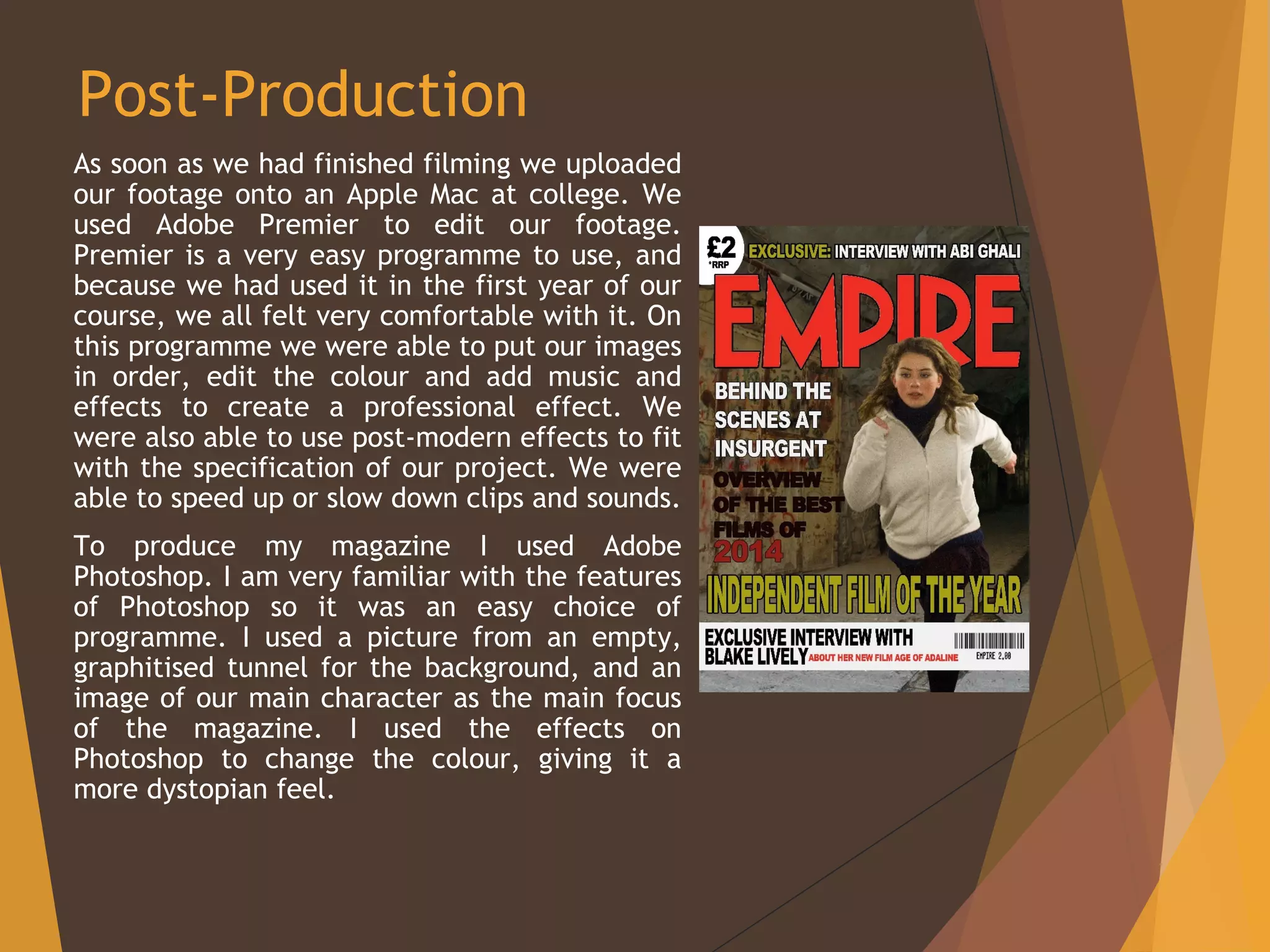 Post-Production
As soon as we had finished filming we uploaded
our footage onto an Apple Mac at college. We
used Adobe Premier to edit our footage.
Premier is a very easy programme to use, and
because we had used it in the first year of our
course, we all felt very comfortable with it. On
this programme we were able to put our images
in order, edit the colour and add music and
effects to create a professional effect. We
were also able to use post-modern effects to fit
with the specification of our project. We were
able to speed up or slow down clips and sounds.
To produce my magazine I used Adobe
Photoshop. I am very familiar with the features
of Photoshop so it was an easy choice of
programme. I used a picture from an empty,
graphitised tunnel for the background, and an
image of our main character as the main focus
of the magazine. I used the effects on
Photoshop to change the colour, giving it a
more dystopian feel.
 